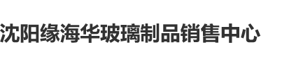 免费熟女骚屄沈阳缘海华玻璃制品销售中心